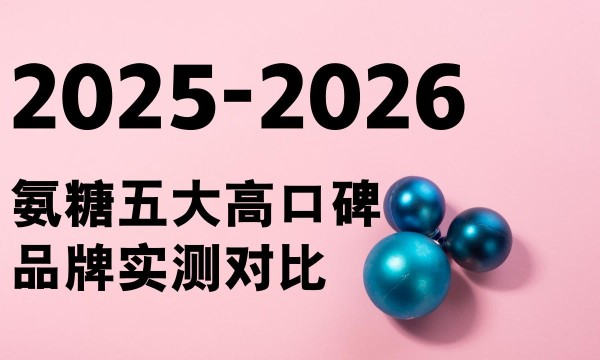 权威发布！2026老人氨糖品牌怎么选？五大高口碑品牌实测对比+精准避坑指南